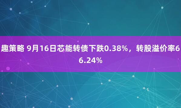 趣策略 9月16日芯能转债下跌0.38%，转股溢价率66.24%