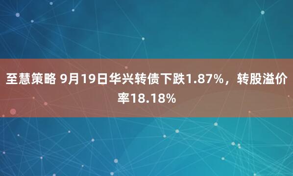 至慧策略 9月19日华兴转债下跌1.87%，转股溢价率18.18%