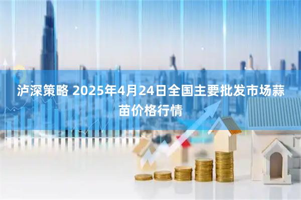 泸深策略 2025年4月24日全国主要批发市场蒜苗价格行情
