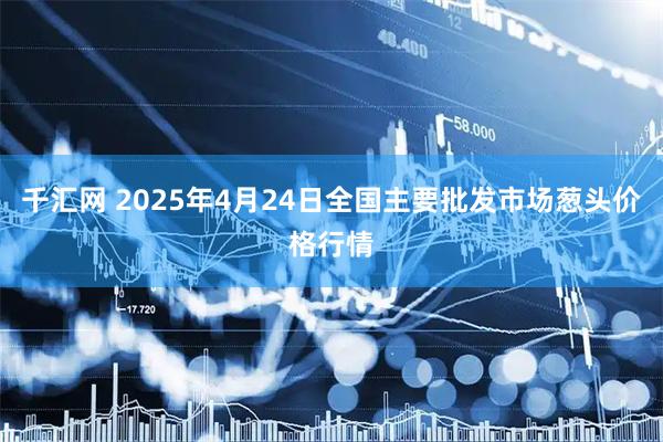 千汇网 2025年4月24日全国主要批发市场葱头价格行情