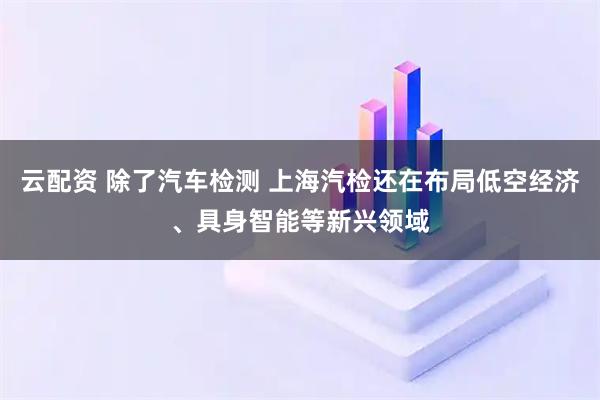云配资 除了汽车检测 上海汽检还在布局低空经济、具身智能等新兴领域