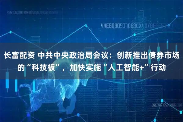 长富配资 中共中央政治局会议：创新推出债券市场的“科技板”，加快实施“人工智能+”行动