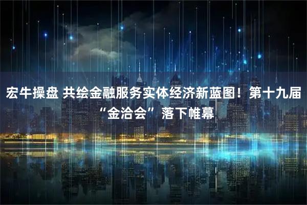 宏牛操盘 共绘金融服务实体经济新蓝图！第十九届 “金洽会” 落下帷幕