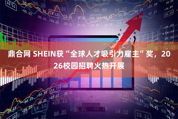 鼎合网 SHEIN获“全球人才吸引力雇主”奖，2026校园招聘火热开展