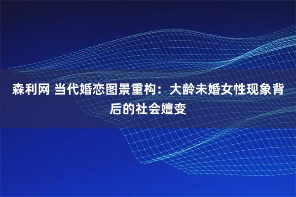 森利网 当代婚恋图景重构：大龄未婚女性现象背后的社会嬗变
