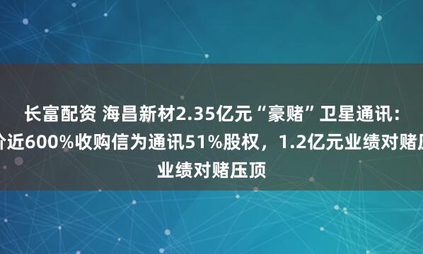 长富配资 海昌新材2.35亿元“豪赌”卫星通讯：溢价近600%收购信为通讯51%股权，1.2亿元业绩对赌压顶