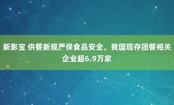 新影宝 供餐新规严保食品安全，我国现存团餐相关企业超6.9万家