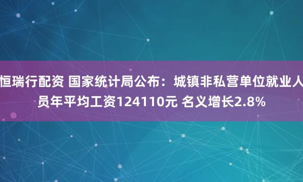 恒瑞行配资 国家统计局公布：城镇非私营单位就业人员年平均工资124110元 名义增长2.8%