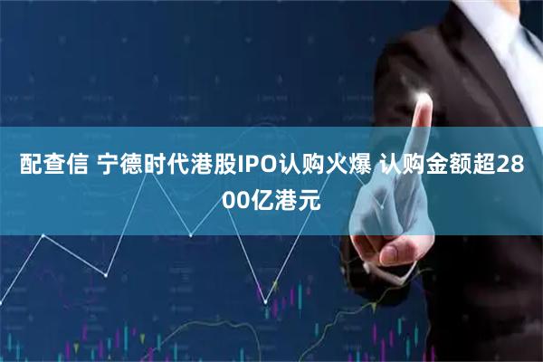 配查信 宁德时代港股IPO认购火爆 认购金额超2800亿港元