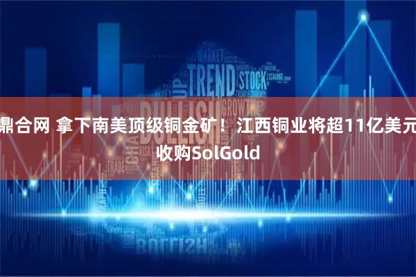 鼎合网 拿下南美顶级铜金矿！江西铜业将超11亿美元收购SolGold