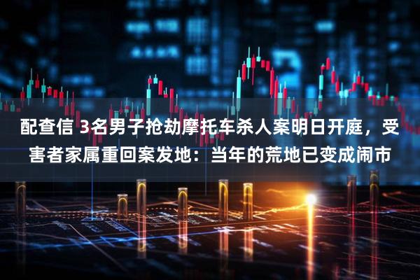 配查信 3名男子抢劫摩托车杀人案明日开庭，受害者家属重回案发地：当年的荒地已变成闹市