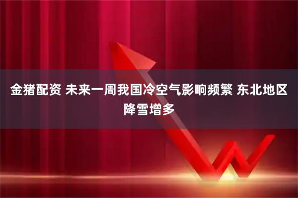 金猪配资 未来一周我国冷空气影响频繁 东北地区降雪增多