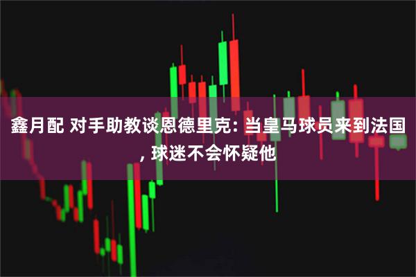 鑫月配 对手助教谈恩德里克: 当皇马球员来到法国, 球迷不会怀疑他