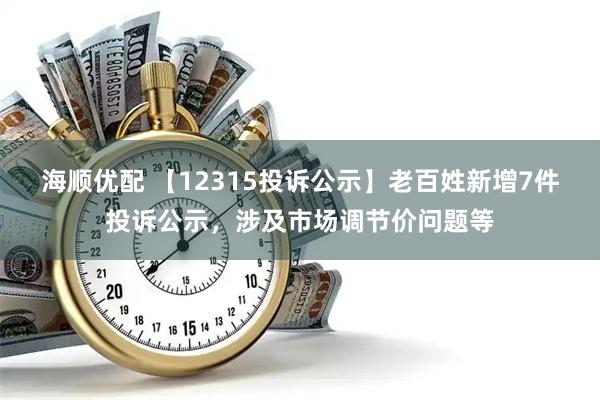 海顺优配 【12315投诉公示】老百姓新增7件投诉公示，涉及市场调节价问题等