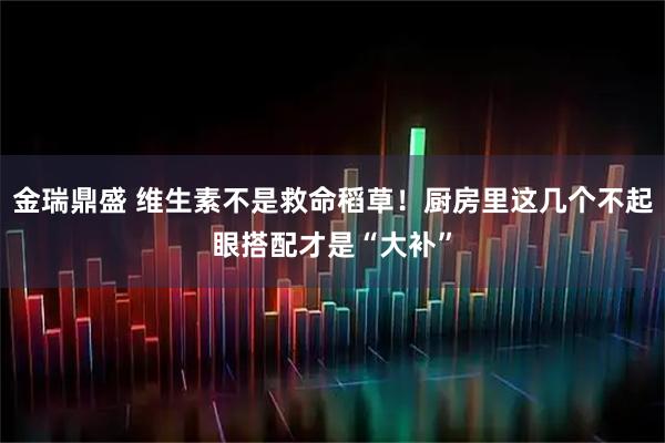金瑞鼎盛 维生素不是救命稻草！厨房里这几个不起眼搭配才是“大补”