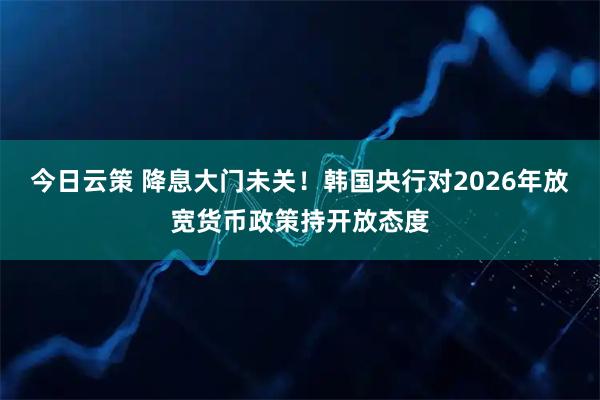 今日云策 降息大门未关！韩国央行对2026年放宽货币政策持开放态度