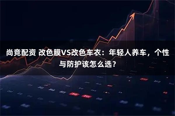 尚竞配资 改色膜VS改色车衣：年轻人养车，个性与防护该怎么选？