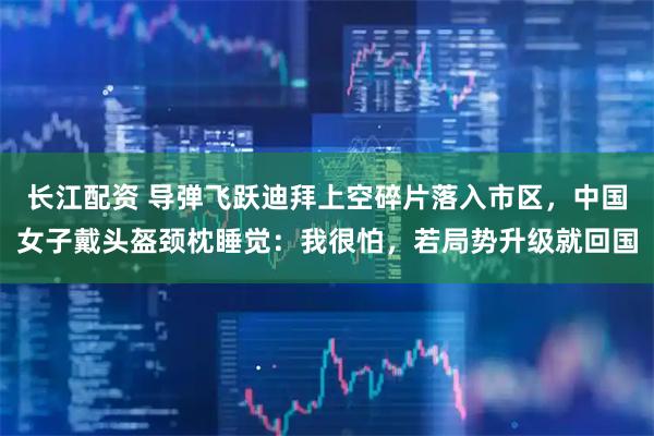 长江配资 导弹飞跃迪拜上空碎片落入市区，中国女子戴头盔颈枕睡觉：我很怕，若局势升级就回国